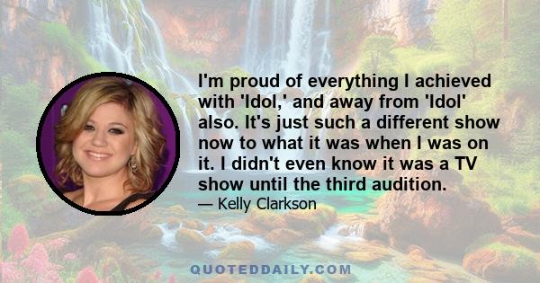 I'm proud of everything I achieved with 'Idol,' and away from 'Idol' also. It's just such a different show now to what it was when I was on it. I didn't even know it was a TV show until the third audition.