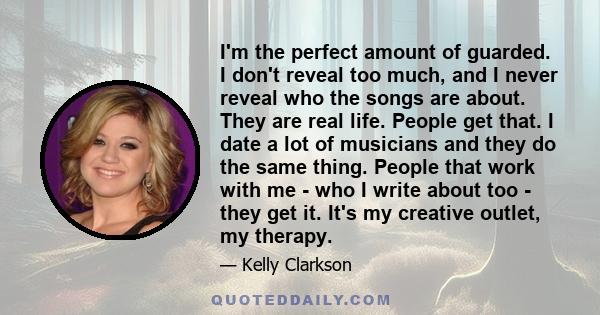 I'm the perfect amount of guarded. I don't reveal too much, and I never reveal who the songs are about. They are real life. People get that. I date a lot of musicians and they do the same thing. People that work with me 