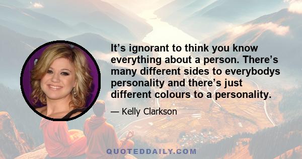 It’s ignorant to think you know everything about a person. There’s many different sides to everybodys personality and there’s just different colours to a personality.