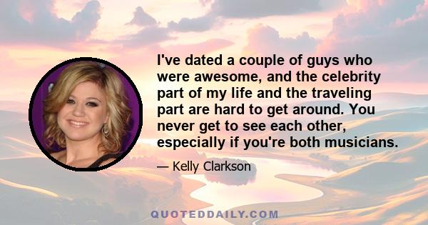 I've dated a couple of guys who were awesome, and the celebrity part of my life and the traveling part are hard to get around. You never get to see each other, especially if you're both musicians.