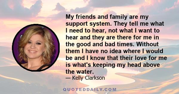 My friends and family are my support system. They tell me what I need to hear, not what I want to hear and they are there for me in the good and bad times. Without them I have no idea where I would be and I know that