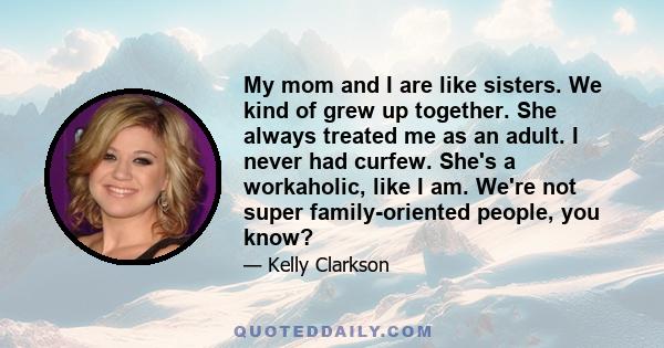 My mom and I are like sisters. We kind of grew up together. She always treated me as an adult. I never had curfew. She's a workaholic, like I am. We're not super family-oriented people, you know?