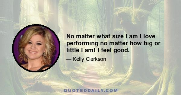 No matter what size I am I love performing no matter how big or little I am! I feel good.