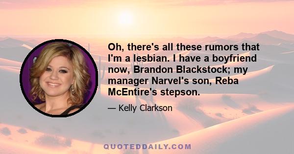 Oh, there's all these rumors that I'm a lesbian. I have a boyfriend now, Brandon Blackstock; my manager Narvel's son, Reba McEntire's stepson.