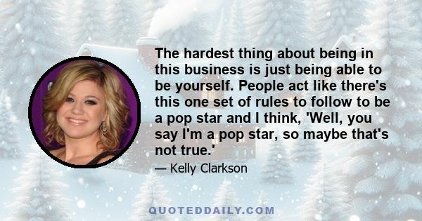 The hardest thing about being in this business is just being able to be yourself. People act like there's this one set of rules to follow to be a pop star and I think, 'Well, you say I'm a pop star, so maybe that's not