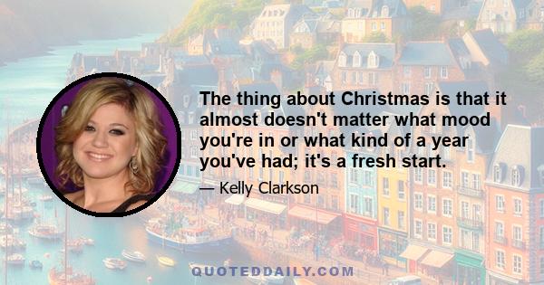 The thing about Christmas is that it almost doesn't matter what mood you're in or what kind of a year you've had; it's a fresh start.