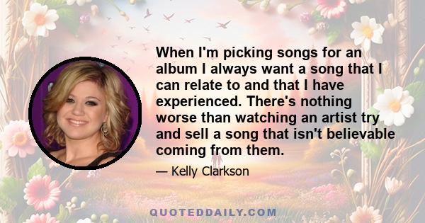 When I'm picking songs for an album I always want a song that I can relate to and that I have experienced. There's nothing worse than watching an artist try and sell a song that isn't believable coming from them.