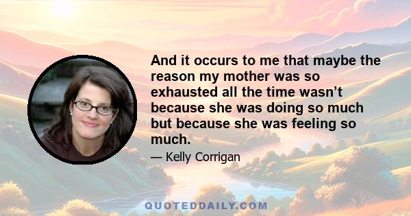 And it occurs to me that maybe the reason my mother was so exhausted all the time wasn’t because she was doing so much but because she was feeling so much.