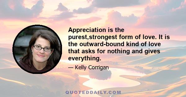 Appreciation is the purest,strongest form of love. It is the outward-bound kind of love that asks for nothing and gives everything.