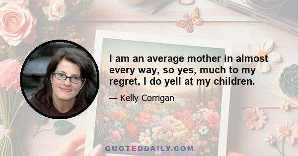 I am an average mother in almost every way, so yes, much to my regret, I do yell at my children.