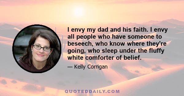 I envy my dad and his faith. I envy all people who have someone to beseech, who know where they're going, who sleep under the fluffy white comforter of belief.