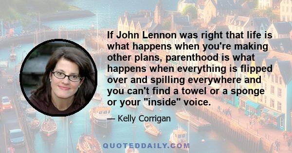 If John Lennon was right that life is what happens when you're making other plans, parenthood is what happens when everything is flipped over and spilling everywhere and you can't find a towel or a sponge or your inside 