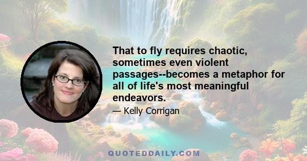 That to fly requires chaotic, sometimes even violent passages--becomes a metaphor for all of life's most meaningful endeavors.