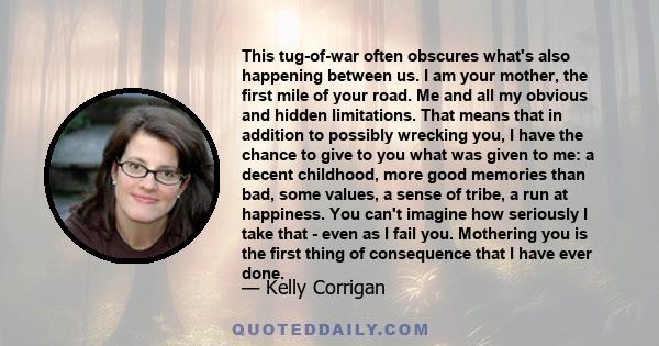 This tug-of-war often obscures what's also happening between us. I am your mother, the first mile of your road. Me and all my obvious and hidden limitations. That means that in addition to possibly wrecking you, I have