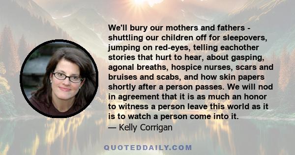 We'll bury our mothers and fathers - shuttling our children off for sleepovers, jumping on red-eyes, telling eachother stories that hurt to hear, about gasping, agonal breaths, hospice nurses, scars and bruises and