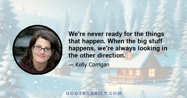 We're never ready for the things that happen. When the big stuff happens, we're always looking in the other direction.