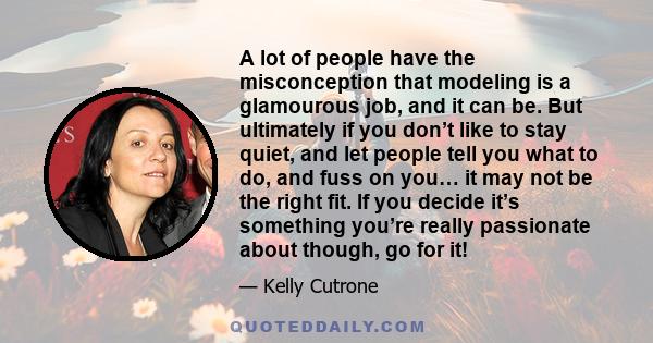 A lot of people have the misconception that modeling is a glamourous job, and it can be. But ultimately if you don’t like to stay quiet, and let people tell you what to do, and fuss on you… it may not be the right fit.