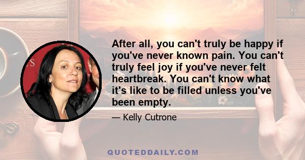 After all, you can't truly be happy if you've never known pain. You can't truly feel joy if you've never felt heartbreak. You can't know what it's like to be filled unless you've been empty.