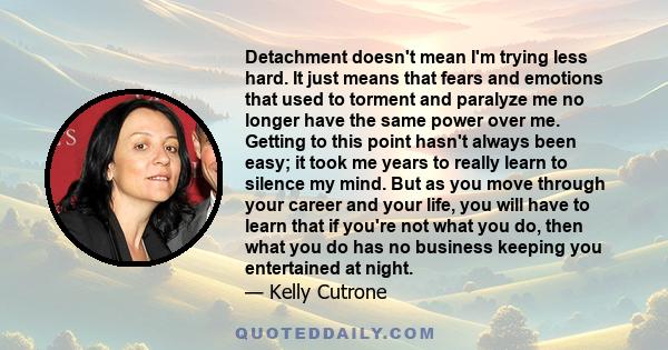 Detachment doesn't mean I'm trying less hard. It just means that fears and emotions that used to torment and paralyze me no longer have the same power over me. Getting to this point hasn't always been easy; it took me