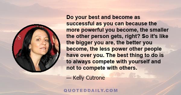 Do your best and become as successful as you can because the more powerful you become, the smaller the other person gets, right? So it's like the bigger you are, the better you become, the less power other people have