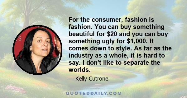 For the consumer, fashion is fashion. You can buy something beautiful for $20 and you can buy something ugly for $1,000. It comes down to style. As far as the industry as a whole, it is hard to say. I don't like to