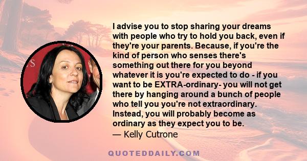 I advise you to stop sharing your dreams with people who try to hold you back, even if they're your parents. Because, if you're the kind of person who senses there's something out there for you beyond whatever it is