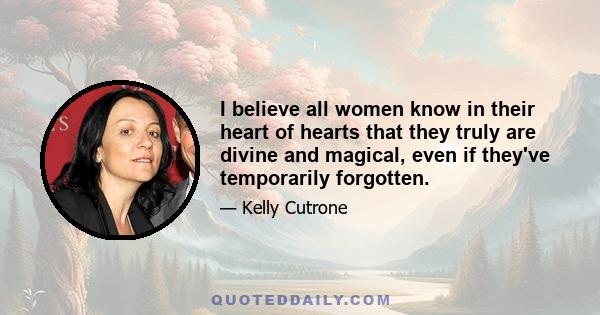 I believe all women know in their heart of hearts that they truly are divine and magical, even if they've temporarily forgotten.