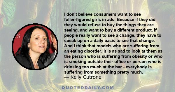 I don't believe consumers want to see fuller-figured girls in ads. Because if they did they would refuse to buy the things they are seeing, and want to buy a different product. If people really want to see a change,