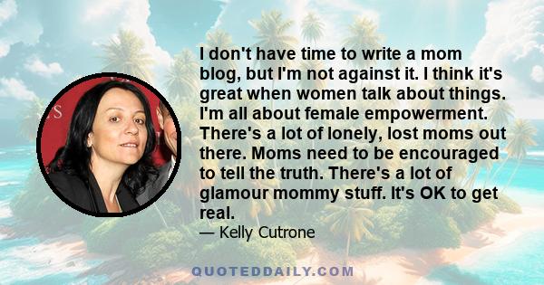 I don't have time to write a mom blog, but I'm not against it. I think it's great when women talk about things. I'm all about female empowerment. There's a lot of lonely, lost moms out there. Moms need to be encouraged