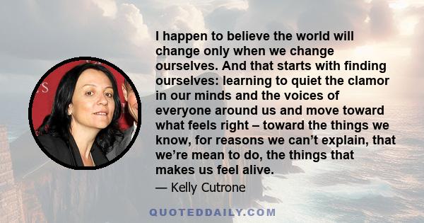 I happen to believe the world will change only when we change ourselves. And that starts with finding ourselves: learning to quiet the clamor in our minds and the voices of everyone around us and move toward what feels