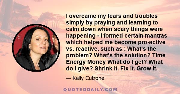 I overcame my fears and troubles simply by praying and learning to calm down when scary things were happening - I formed certain mantras which helped me become pro-active vs. reactive, such as : What's the problem?