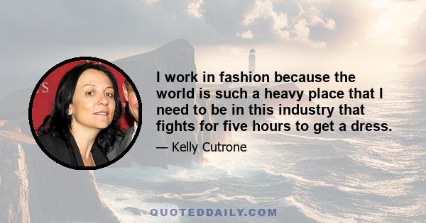 I work in fashion because the world is such a heavy place that I need to be in this industry that fights for five hours to get a dress.