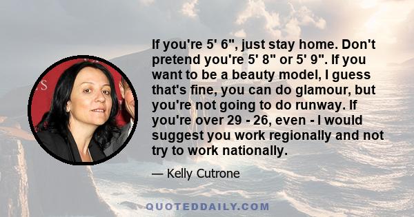 If you're 5' 6, just stay home. Don't pretend you're 5' 8 or 5' 9. If you want to be a beauty model, I guess that's fine, you can do glamour, but you're not going to do runway. If you're over 29 - 26, even - I would