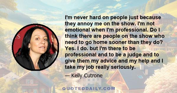 I'm never hard on people just because they annoy me on the show. I'm not emotional when I'm professional. Do I think there are people on the show who need to go home sooner than they do? Yes. I do. but I'm there to be