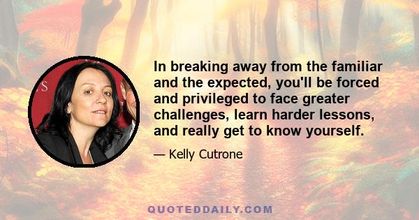 In breaking away from the familiar and the expected, you'll be forced and privileged to face greater challenges, learn harder lessons, and really get to know yourself.