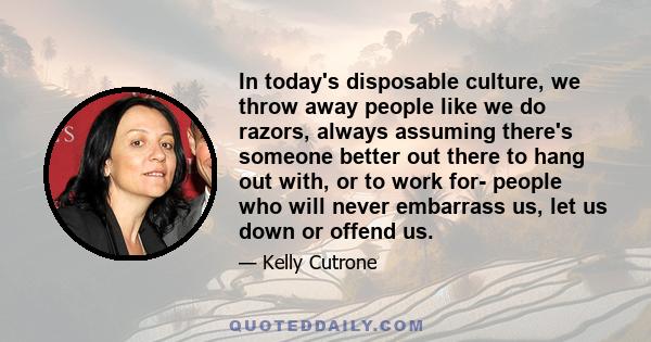 In today's disposable culture, we throw away people like we do razors, always assuming there's someone better out there to hang out with, or to work for- people who will never embarrass us, let us down or offend us.