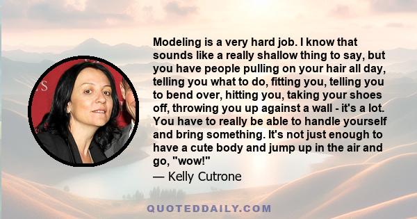 Modeling is a very hard job. I know that sounds like a really shallow thing to say, but you have people pulling on your hair all day, telling you what to do, fitting you, telling you to bend over, hitting you, taking