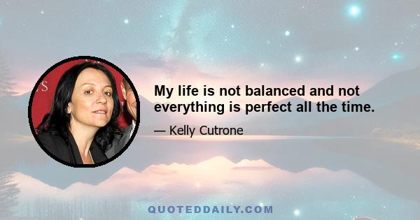 My life is not balanced and not everything is perfect all the time.