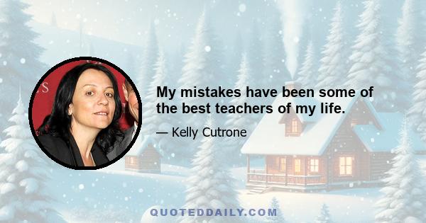 My mistakes have been some of the best teachers of my life.