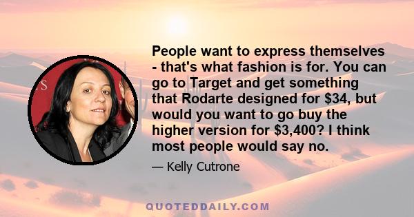 People want to express themselves - that's what fashion is for. You can go to Target and get something that Rodarte designed for $34, but would you want to go buy the higher version for $3,400? I think most people would 