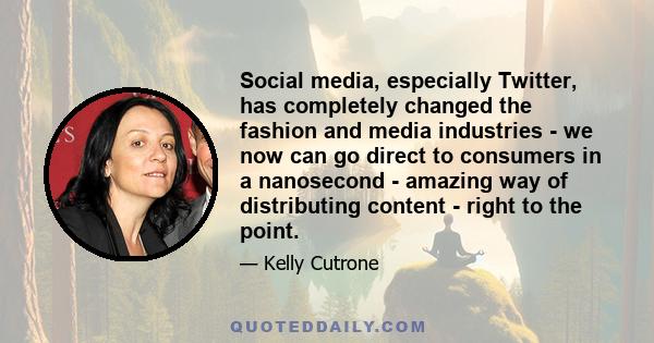 Social media, especially Twitter, has completely changed the fashion and media industries - we now can go direct to consumers in a nanosecond - amazing way of distributing content - right to the point.