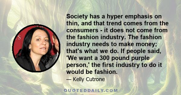 Society has a hyper emphasis on thin, and that trend comes from the consumers - it does not come from the fashion industry. The fashion industry needs to make money; that's what we do. If people said, 'We want a 300