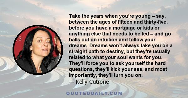 Take the years when you’re young – say, between the ages of fifteen and thirty-five, before you have a mortgage or kids or anything else that needs to be fed – and go balls out on intuition and follow your dreams.