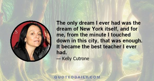 The only dream I ever had was the dream of New York itself, and for me, from the minute I touched down in this city, that was enough. It became the best teacher I ever had.