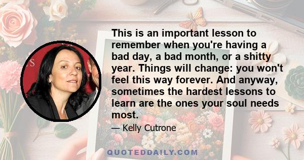 This is an important lesson to remember when you're having a bad day, a bad month, or a shitty year. Things will change: you won't feel this way forever. And anyway, sometimes the hardest lessons to learn are the ones