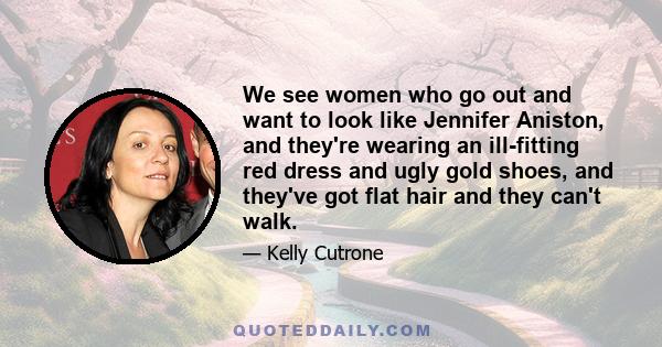 We see women who go out and want to look like Jennifer Aniston, and they're wearing an ill-fitting red dress and ugly gold shoes, and they've got flat hair and they can't walk.