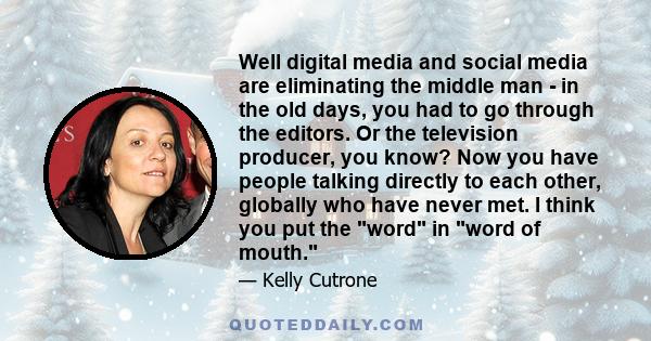 Well digital media and social media are eliminating the middle man - in the old days, you had to go through the editors. Or the television producer, you know? Now you have people talking directly to each other, globally 