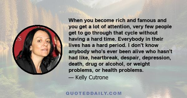 When you become rich and famous and you get a lot of attention, very few people get to go through that cycle without having a hard time. Everybody in their lives has a hard period. I don't know anybody who's ever been