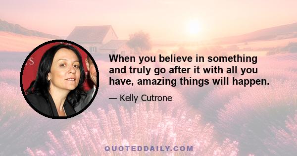 When you believe in something and truly go after it with all you have, amazing things will happen.