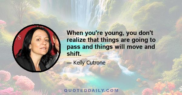 When you're young, you don't realize that things are going to pass and things will move and shift.